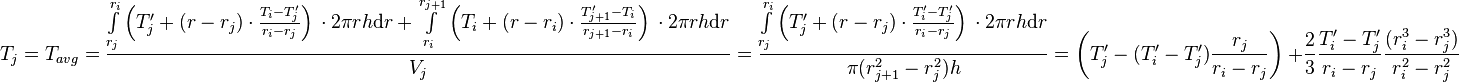  T_{j} = T_{avg} = \frac{\int\limits_{r_j}^{r_{i}} \left(T'_j + (r - r_j) \cdot \frac{T_{i} - T'_j}{r_{i} - r_{j}} \right)\, \cdot 2\pi r h \text{d}r + \int\limits_{r_i}^{r_{j+1}} \left(T_i + (r - r_i) \cdot \frac{T'_{j+1} - T_i}{r_{j+1} - r_{i}} \right)\, \cdot 2\pi r h \text{d}r}{V_j} =  \frac{\int\limits_{r_j}^{r_{i}} \left(T'_j + (r - r_j) \cdot \frac{T'_{i} - T'_j}{r_{i} - r_{j}} \right)\, \cdot 2\pi r h \text{d}r}{\pi (r_{j+1}^2 - r_{j}^2) h} = \left( T'_j -  (T'_{i} - T'_j) \frac{r_j}{r_{i} - r_{j}}\right)\ + \frac{2}{3}\frac{T'_{i} - T'_j}{r_{i} - r_{j}}\frac{(r_{i}^3 - r_j^3)}{r_{i}^2 - r_{j}^2}