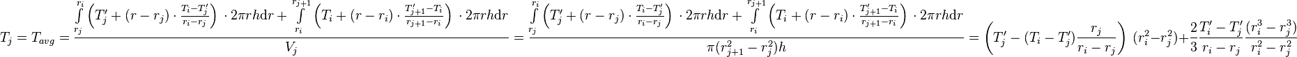  T_{j} = T_{avg} = \frac{\int\limits_{r_j}^{r_{i}} \left(T'_j + (r - r_j) \cdot \frac{T_{i} - T'_j}{r_{i} - r_{j}} \right)\, \cdot 2\pi r h \text{d}r + \int\limits_{r_i}^{r_{j+1}} \left(T_i + (r - r_i) \cdot \frac{T'_{j+1} - T_i}{r_{j+1} - r_{i}} \right)\, \cdot 2\pi r h \text{d}r}{V_j} =  \frac{\int\limits_{r_j}^{r_{i}} \left(T'_j + (r - r_j) \cdot \frac{T_{i} - T'_j}{r_{i} - r_{j}} \right)\, \cdot 2\pi r h \text{d}r + \int\limits_{r_i}^{r_{j+1}} \left(T_i + (r - r_i) \cdot \frac{T'_{j+1} - T_i}{r_{j+1} - r_{i}} \right)\, \cdot 2\pi r h \text{d}r}{\pi (r_{j+1}^2 - r_{j}^2) h} = \left( T'_j -  (T_{i} - T'_j) \frac{r_j}{r_{i} - r_{j}}\right)\ (r_i^2 - r_j^2) + \frac{2}{3}\frac{T'_{i} - T'_j}{r_{i} - r_{j}}\frac{(r_{i}^3 - r_j^3)}{r_{i}^2 - r_{j}^2}