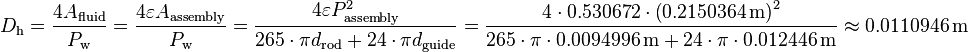 
D_{\text{h}} = \frac{4 A_{\text{fluid}}}{P_{\text{w}}} = \frac{4 \varepsilon A_{\text{assembly}}} {P_{\text{w}}}
= \frac{4 \varepsilon P^2_{\text{assembly}}} {265 \cdot \pi d_{\text{rod}} + 24 \cdot \pi d_{\text{guide}}}
= \frac{4 \cdot 0.530672 \cdot \left( 0.2150364 \, \text{m}\right)^2} {265 \cdot \pi \cdot 0.0094996 \, \text{m} + 24 \cdot \pi \cdot 0.012446 \, \text{m}} \approx 0.0110946 \, \text{m}
