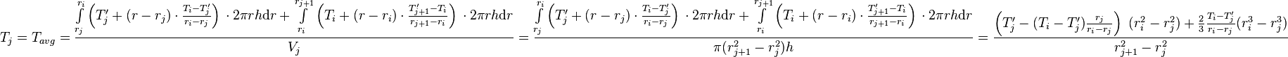  T_{j} = T_{avg} = \frac{\int\limits_{r_j}^{r_{i}} \left(T'_j + (r - r_j) \cdot \frac{T_{i} - T'_j}{r_{i} - r_{j}} \right)\, \cdot 2\pi r h \text{d}r + \int\limits_{r_i}^{r_{j+1}} \left(T_i + (r - r_i) \cdot \frac{T'_{j+1} - T_i}{r_{j+1} - r_{i}} \right)\, \cdot 2\pi r h \text{d}r}{V_j} =  \frac{\int\limits_{r_j}^{r_{i}} \left(T'_j + (r - r_j) \cdot \frac{T_{i} - T'_j}{r_{i} - r_{j}} \right)\, \cdot 2\pi r h \text{d}r + \int\limits_{r_i}^{r_{j+1}} \left(T_i + (r - r_i) \cdot \frac{T'_{j+1} - T_i}{r_{j+1} - r_{i}} \right)\, \cdot 2\pi r h \text{d}r}{\pi (r_{j+1}^2 - r_{j}^2) h} = \frac{\left( T'_j -  (T_{i} - T'_j) \frac{r_j}{r_{i} - r_{j}}\right)\ (r_i^2 - r_j^2) + \frac{2}{3}\frac{T_{i} - T'_j}{r_{i} - r_{j}}(r_{i}^3 - r_j^3)}{r_{j+1}^2 - r_{j}^2}