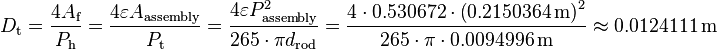 
D_{\text{t}} = \frac{4 A_{\text{f}}}{P_{\text{h}}}
= \frac{4 \varepsilon A_{\text{assembly}}} {P_{\text{t}}}
= \frac{4 \varepsilon P^2_{\text{assembly}}} {265 \cdot \pi d_{\text{rod}}}
= \frac{4 \cdot 0.530672 \cdot \left( 0.2150364 \, \text{m}\right)^2} {265 \cdot \pi \cdot 0.0094996 \, \text{m}} \approx 0.0124111 \, \text{m}
