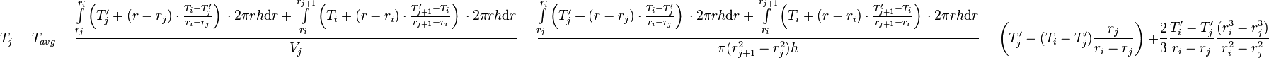  T_{j} = T_{avg} = \frac{\int\limits_{r_j}^{r_{i}} \left(T'_j + (r - r_j) \cdot \frac{T_{i} - T'_j}{r_{i} - r_{j}} \right)\, \cdot 2\pi r h \text{d}r + \int\limits_{r_i}^{r_{j+1}} \left(T_i + (r - r_i) \cdot \frac{T'_{j+1} - T_i}{r_{j+1} - r_{i}} \right)\, \cdot 2\pi r h \text{d}r}{V_j} =  \frac{\int\limits_{r_j}^{r_{i}} \left(T'_j + (r - r_j) \cdot \frac{T_{i} - T'_j}{r_{i} - r_{j}} \right)\, \cdot 2\pi r h \text{d}r + \int\limits_{r_i}^{r_{j+1}} \left(T_i + (r - r_i) \cdot \frac{T'_{j+1} - T_i}{r_{j+1} - r_{i}} \right)\, \cdot 2\pi r h \text{d}r}{\pi (r_{j+1}^2 - r_{j}^2) h} = \left( T'_j -  (T_{i} - T'_j) \frac{r_j}{r_{i} - r_{j}}\right)\ + \frac{2}{3}\frac{T'_{i} - T'_j}{r_{i} - r_{j}}\frac{(r_{i}^3 - r_j^3)}{r_{i}^2 - r_{j}^2}