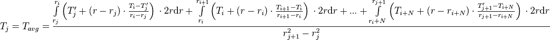  T_{j} = T_{avg} = \frac{\int\limits_{r_j}^{r_{i}} \left(T'_j + (r - r_j) \cdot \frac{T_{i} - T'_j}{r_{i} - r_{j}} \right)\, \cdot 2 r\text{d}r + \int\limits_{r_i}^{r_{i+1}} \left(T_i + (r - r_i) \cdot \frac{T_{i+1} - T_i}{r_{i+1} - r_{i}} \right)\, \cdot 2 r \text{d}r + ... + \int\limits_{r_i+N}^{r_{j+1}} \left(T_{i+N} + (r - r_{i+N}) \cdot \frac{T'_{j+1} - T_{i+N}}{r_{j+1} - r_{i+N}} \right)\, \cdot 2 r \text{d}r}{r_{j+1}^2 - r_{j}^2} 