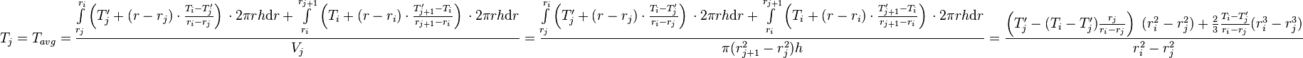  T_{j} = T_{avg} = \frac{\int\limits_{r_j}^{r_{i}} \left(T'_j + (r - r_j) \cdot \frac{T_{i} - T'_j}{r_{i} - r_{j}} \right)\, \cdot 2\pi r h \text{d}r + \int\limits_{r_i}^{r_{j+1}} \left(T_i + (r - r_i) \cdot \frac{T'_{j+1} - T_i}{r_{j+1} - r_{i}} \right)\, \cdot 2\pi r h \text{d}r}{V_j} =  \frac{\int\limits_{r_j}^{r_{i}} \left(T'_j + (r - r_j) \cdot \frac{T_{i} - T'_j}{r_{i} - r_{j}} \right)\, \cdot 2\pi r h \text{d}r + \int\limits_{r_i}^{r_{j+1}} \left(T_i + (r - r_i) \cdot \frac{T'_{j+1} - T_i}{r_{j+1} - r_{i}} \right)\, \cdot 2\pi r h \text{d}r}{\pi (r_{j+1}^2 - r_{j}^2) h} = \frac{\left( T'_j -  (T_{i} - T'_j) \frac{r_j}{r_{i} - r_{j}}\right)\ (r_i^2 - r_j^2) + \frac{2}{3}\frac{T_{i} - T'_j}{r_{i} - r_{j}}(r_{i}^3 - r_j^3)}{r_{i}^2 - r_{j}^2}