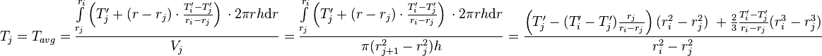  T_{j} = T_{avg} = \frac{\int\limits_{r_j}^{r_{i}} \left(T'_j + (r - r_j) \cdot \frac{T'_{i} - T'_j}{r_{i} - r_{j}} \right)\, \cdot 2\pi r h \text{d}r}{V_j} =  \frac{\int\limits_{r_j}^{r_{i}} \left(T'_j + (r - r_j) \cdot \frac{T'_{i} - T'_j}{r_{i} - r_{j}} \right)\, \cdot 2\pi r h \text{d}r}{\pi (r_{j+1}^2 - r_{j}^2) h} = \frac{\left( T'_j -  (T'_{i} - T'_j) \frac{r_j}{r_{i} - r_{j}}\right)(r_{i}^2 - r_j^2)\ + \frac{2}{3}\frac{T'_{i} - T'_j}{r_{i} - r_{j}}(r_{i}^3 - r_j^3)}{r_{i}^2 - r_{j}^2}