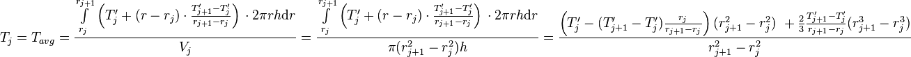  T_{j} = T_{avg} = \frac{\int\limits_{r_j}^{r_{j+1}} \left(T'_j + (r - r_j) \cdot \frac{T'_{j+1} - T'_j}{r_{j+1} - r_{j}} \right)\, \cdot 2\pi r h \text{d}r}{V_j} =  \frac{\int\limits_{r_j}^{r_{j+1}} \left(T'_j + (r - r_j) \cdot \frac{T'_{j+1} - T'_j}{r_{j+1} - r_{j}} \right)\, \cdot 2\pi r h \text{d}r}{\pi (r_{j+1}^2 - r_{j}^2) h} = \frac{\left( T'_j -  (T'_{j+1} - T'_j) \frac{r_j}{r_{j+1} - r_{j}}\right)(r_{j+1}^2 - r_j^2)\ + \frac{2}{3}\frac{T'_{j+1} - T'_j}{r_{j+1} - r_{j}}(r_{j+1}^3 - r_j^3)}{r_{j+1}^2 - r_{j}^2}