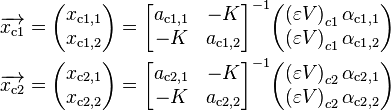 
\begin{align}
& \overrightarrow{x_{\text{c1}}} = \begin{pmatrix} x_{\text{c1},1} \\ x_{\text{c1},2} \end{pmatrix} = \begin{bmatrix} a_{\text{c1},1} & -K \\ -K & a_{\text{c1},2} \end{bmatrix}^{-1} \begin{pmatrix} \left( \varepsilon V \right)_{c1} \alpha_{\text{c1},1} \\ \left( \varepsilon V \right)_{c1} \alpha_{\text{c1},2} \end{pmatrix} \\
& \overrightarrow{x_{\text{c2}}} = \begin{pmatrix} x_{\text{c2},1} \\ x_{\text{c2},2} \end{pmatrix} = \begin{bmatrix} a_{\text{c2},1} & -K \\ -K & a_{\text{c2},2} \end{bmatrix}^{-1} \begin{pmatrix} \left( \varepsilon V \right)_{c2} \alpha_{\text{c2},1} \\ \left( \varepsilon V \right)_{c2} \alpha_{\text{c2},2} \end{pmatrix}
\end{align}
