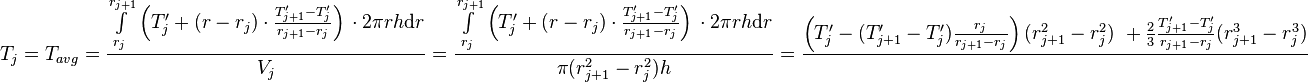  T_{j} = T_{avg} = \frac{\int\limits_{r_j}^{r_{j+1}} \left(T'_j + (r - r_j) \cdot \frac{T'_{j+1} - T'_j}{r_{j+1} - r_{j}} \right)\, \cdot 2\pi r h \text{d}r}{V_j} =  \frac{\int\limits_{r_j}^{r_{j+1}} \left(T'_j + (r - r_j) \cdot \frac{T'_{j+1} - T'_j}{r_{j+1} - r_{j}} \right)\, \cdot 2\pi r h \text{d}r}{\pi (r_{j+1}^2 - r_{j}^2) h} = \frac{\left( T'_j -  (T'_{j+1} - T'_j) \frac{r_j}{r_{j+1} - r_{j}}\right)(r_{j+1}^2 - r_j^2)\ + \frac{2}{3}\frac{T'_{j+1} - T'_j}{r_{j+1} - r_{j}}(r_{j+1}^3 - r_j^3)}{}