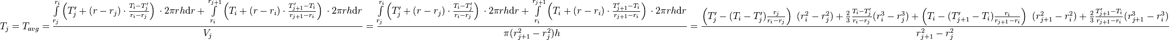  T_{j} = T_{avg} = \frac{\int\limits_{r_j}^{r_{i}} \left(T'_j + (r - r_j) \cdot \frac{T_{i} - T'_j}{r_{i} - r_{j}} \right)\, \cdot 2\pi r h \text{d}r + \int\limits_{r_i}^{r_{j+1}} \left(T_i + (r - r_i) \cdot \frac{T'_{j+1} - T_i}{r_{j+1} - r_{i}} \right)\, \cdot 2\pi r h \text{d}r}{V_j} =  \frac{\int\limits_{r_j}^{r_{i}} \left(T'_j + (r - r_j) \cdot \frac{T_{i} - T'_j}{r_{i} - r_{j}} \right)\, \cdot 2\pi r h \text{d}r + \int\limits_{r_i}^{r_{j+1}} \left(T_i + (r - r_i) \cdot \frac{T'_{j+1} - T_i}{r_{j+1} - r_{i}} \right)\, \cdot 2\pi r h \text{d}r}{\pi (r_{j+1}^2 - r_{j}^2) h} = \frac{\left( T'_j -  (T_{i} - T'_j) \frac{r_j}{r_{i} - r_{j}}\right)\ (r_i^2 - r_j^2) + \frac{2}{3}\frac{T_{i} - T'_j}{r_{i} - r_{j}}(r_{i}^3 - r_j^3) + \left( T_i -  (T'_{j+1} - T_i) \frac{r_i}{r_{j+1} - r_{i}}\right)\ (r_{j+1}^2 - r_i^2) + \frac{2}{3}\frac{T'_{j+1} - T_i}{r_{j+1} - r_{i}}(r_{j+1}^3 - r_i^3)}{r_{j+1}^2 - r_{j}^2}