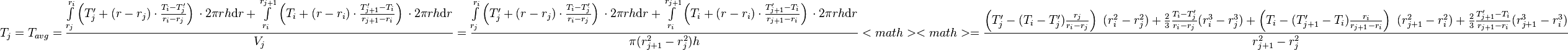  T_{j} = T_{avg} = \frac{\int\limits_{r_j}^{r_{i}} \left(T'_j + (r - r_j) \cdot \frac{T_{i} - T'_j}{r_{i} - r_{j}} \right)\, \cdot 2\pi r h \text{d}r + \int\limits_{r_i}^{r_{j+1}} \left(T_i + (r - r_i) \cdot \frac{T'_{j+1} - T_i}{r_{j+1} - r_{i}} \right)\, \cdot 2\pi r h \text{d}r}{V_j} =  \frac{\int\limits_{r_j}^{r_{i}} \left(T'_j + (r - r_j) \cdot \frac{T_{i} - T'_j}{r_{i} - r_{j}} \right)\, \cdot 2\pi r h \text{d}r + \int\limits_{r_i}^{r_{j+1}} \left(T_i + (r - r_i) \cdot \frac{T'_{j+1} - T_i}{r_{j+1} - r_{i}} \right)\, \cdot 2\pi r h \text{d}r}{\pi (r_{j+1}^2 - r_{j}^2) h} <math> 
<math> = \frac{\left( T'_j -  (T_{i} - T'_j) \frac{r_j}{r_{i} - r_{j}}\right)\ (r_i^2 - r_j^2) + \frac{2}{3}\frac{T_{i} - T'_j}{r_{i} - r_{j}}(r_{i}^3 - r_j^3) + \left( T_i -  (T'_{j+1} - T_i) \frac{r_i}{r_{j+1} - r_{i}}\right)\ (r_{j+1}^2 - r_i^2) + \frac{2}{3}\frac{T'_{j+1} - T_i}{r_{j+1} - r_{i}}(r_{j+1}^3 - r_i^3)}{r_{j+1}^2 - r_{j}^2}